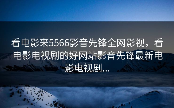 看电影来5566影音先锋全网影视，看电影电视剧的好网站影音先锋最新电影电视剧...