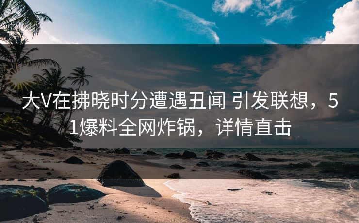 大V在拂晓时分遭遇丑闻 引发联想，51爆料全网炸锅，详情直击