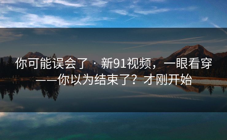 你可能误会了 · 新91视频，一眼看穿——你以为结束了？才刚开始