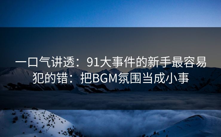 一口气讲透：91大事件的新手最容易犯的错：把BGM氛围当成小事