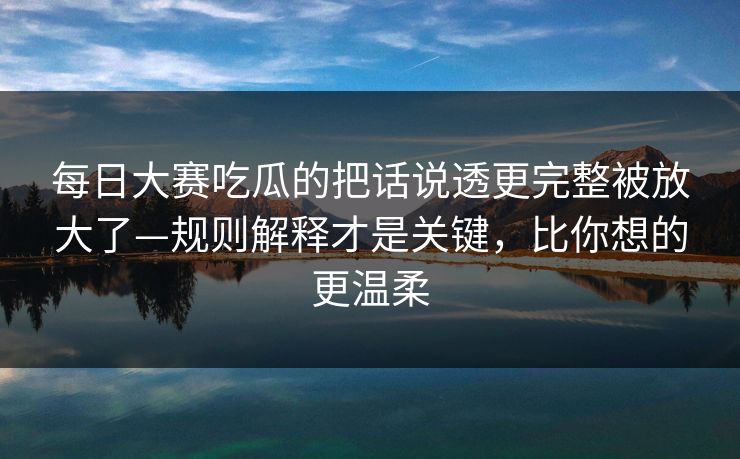 每日大赛吃瓜的把话说透更完整被放大了—规则解释才是关键，比你想的更温柔