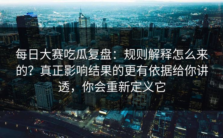 每日大赛吃瓜复盘：规则解释怎么来的？真正影响结果的更有依据给你讲透，你会重新定义它