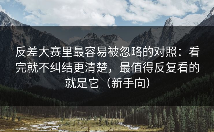 反差大赛里最容易被忽略的对照：看完就不纠结更清楚，最值得反复看的就是它（新手向）