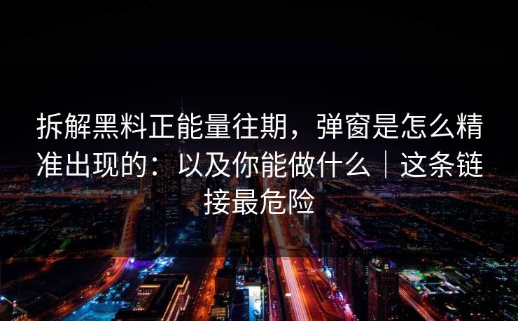 拆解黑料正能量往期，弹窗是怎么精准出现的：以及你能做什么｜这条链接最危险