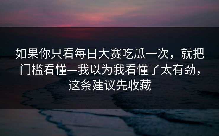 如果你只看每日大赛吃瓜一次，就把门槛看懂—我以为我看懂了太有劲，这条建议先收藏