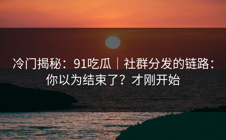 冷门揭秘：91吃瓜｜社群分发的链路：你以为结束了？才刚开始