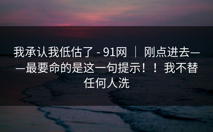 我承认我低估了 - 91网 ｜ 刚点进去——最要命的是这一句提示！！我不替任何人洗