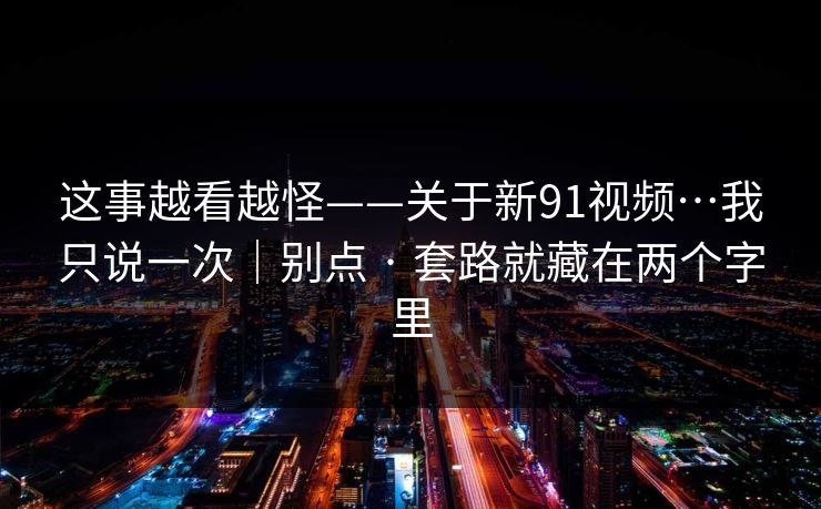这事越看越怪——关于新91视频…我只说一次｜别点 · 套路就藏在两个字里