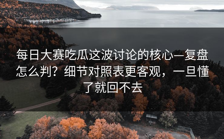 每日大赛吃瓜这波讨论的核心—复盘怎么判？细节对照表更客观，一旦懂了就回不去