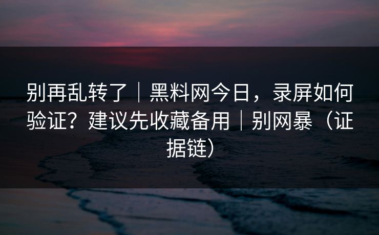 别再乱转了｜黑料网今日，录屏如何验证？建议先收藏备用｜别网暴（证据链）
