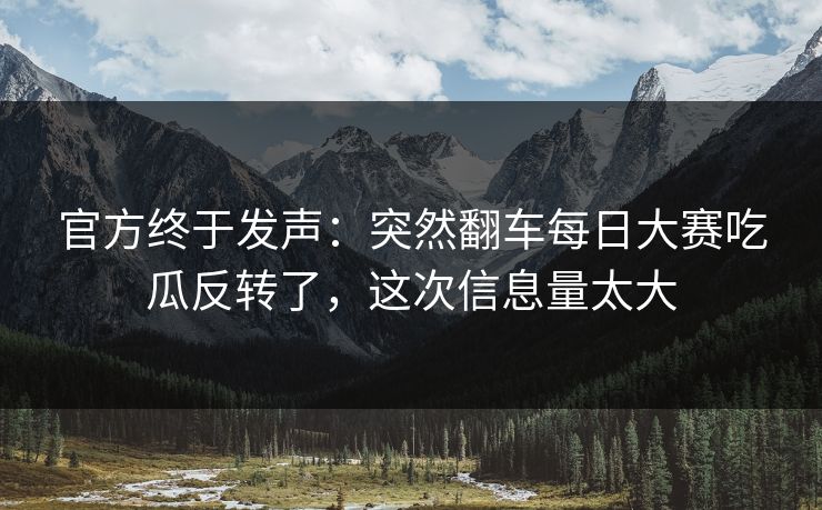 官方终于发声：突然翻车每日大赛吃瓜反转了，这次信息量太大