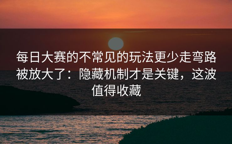 每日大赛的不常见的玩法更少走弯路被放大了：隐藏机制才是关键，这波值得收藏