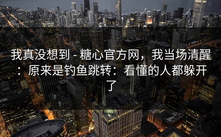 我真没想到 - 糖心官方网，我当场清醒：原来是钓鱼跳转：看懂的人都躲开了