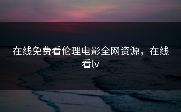在线免费看伦理电影全网资源，在线看lv